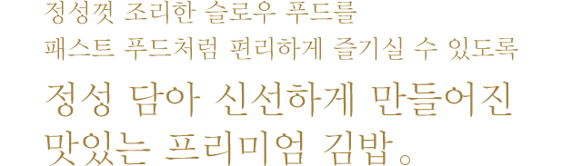 정성껏 조리한 슬로우 푸드를 패스트 푸드처럼 편리하게 즐기실 수 있도록 정성 담아 신선하게 만들어진 맛있는 프리미엄 김밥